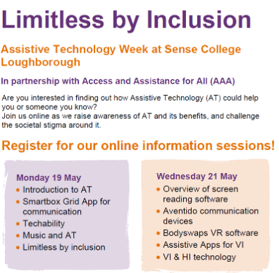 Poster for “Limitless by Inclusion,” Assistive Technology Week at Sense College Loughborough, in partnership with Access and Assistance for All, abbreviated as AAA. The poster invites people to attend online information sessions exploring how assistive technology can support individuals and reduce stigma.

Two dates and topics are listed:

Monday 19 May. Topics:

    Introduction to Assistive Technology

    Smartbox Grid App for communication

    Techability

    Music and Assistive Technology

    Limitless by Inclusion

Wednesday 21 May. Topics:

    Overview of screen reading software

    Aventido communication devices

    Bodyswaps virtual reality software

    Assistive apps for vision impairment

    Vision and hearing impairment technology

End of poster.